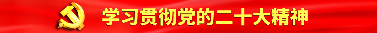 大鸡巴猛操嫩BB认真学习贯彻落实党的二十大会议精神